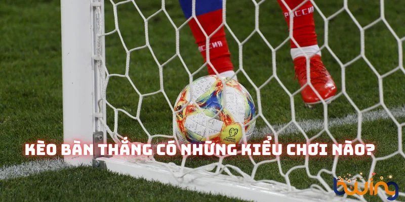 Kèo bàn thắng sở hữu đa dạng các loại hình cược hấp dẫn